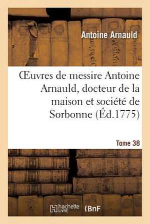 Oeuvres de Messire Antoine Arnauld, Docteur de La Maison Et Societe de Sorbonne. Tome 38 de Arnauld-A