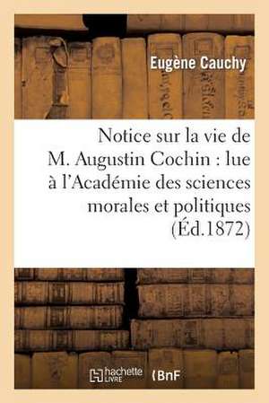 Notice Sur La Vie de M. Augustin Cochin: Lue A L'Academie Des Sciences Morales Et Politiques de Cauchy-E