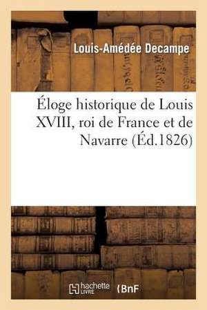 Eloge Historique de Louis XVIII, Roi de France Et de Navarre (Prononce Dans La Seance Publique: Du 23 Avril 1826.) de Decampe-L-A