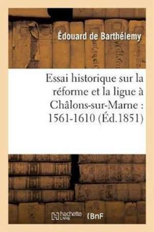 Essai Historique Sur La Réforme Et La Ligue À Châlons-Sur-Marne: 1561-1610 de de Barthelemy-E