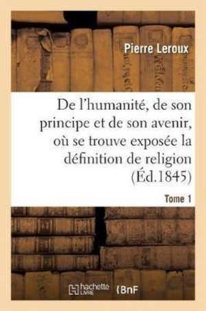 Humanité, de Son Principe Et de Son Avenir, Exposée La Vraie Définition de la Religion. T1 de Pierre Le Roux