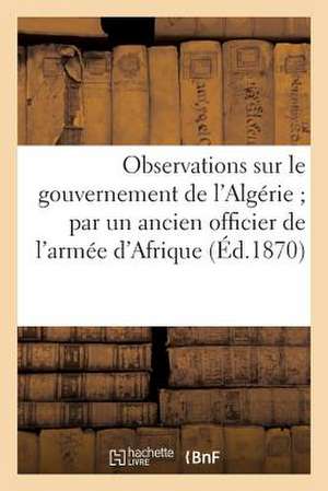 Observations Sur Le Gouvernement de L'Algerie; Par Un Ancien Officier de L'Armee D'Afrique