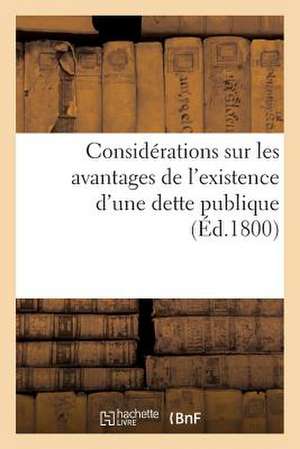 Considerations Sur Les Avantages de L'Existence D'Une Dette Publique (Ed.1800): D'Un Plan General Et Complet de Bonne Conduite En Finances. Pluviose a de Sans Auteur