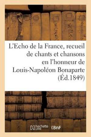 L'Echo de La France, Recueil de Chants Et Chansons En L'Honneur de Louis-Napoleon Bonaparte (1849): , President de La Republique, Precede D'Une Notice de Sans Auteur