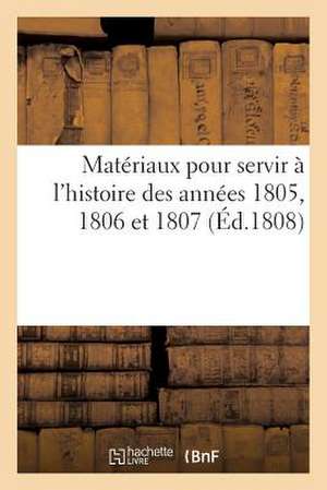 Materiaux Pour Servir A L'Histoire Des Annees 1805, 1806 Et 1807 (Ed.1808): Par Un Ancien Compatriote de Sans Auteur