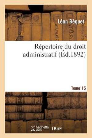 Repertoire Du Droit Administratif. Tome 15 de Bequet-L