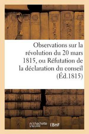 Observations Sur La Revolution Du 20 Mars 1815, Ou Refutation de La Declaration Du Conseil (Ed.1815): de Tous Les Hommes Qui, Ont Acquis de La Celebrite Par Leurs Ac de Sans Auteur