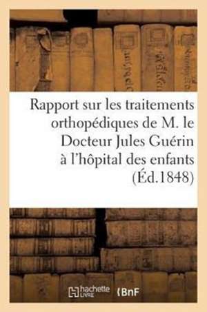 Rapport Sur Les Traitements Orthopediques Du Docteur Jules Guerin A L'Hopital Des Enfants (1848): Orthopediques de M. Le Docteur Jules Guerin A L'Hopi de Sans Auteur