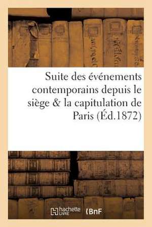 Suite Des Evenements Contemporains Depuis Le Siege & La Capitulation de Paris (Ed.1872): Jusqu'a La Rentree de L'Assemblee a Versailles Le 4 Decembre de Sans Auteur