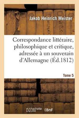 Correspondance Litteraire, Philosophique Et Critique, Adressee a Un Souverain D'Allemagne. Tome 5: , Depuis 1770 Jusqu'en 1782 de Meister-J