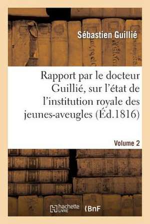 Rapport Fait A S. Exc. Le Ministre Secretaire D'Etat Au Departement de L'Interieur. Volume 2: Sur L'Etat de L'Institution Royale Des Jeunes-Aveugles de Guillie-S