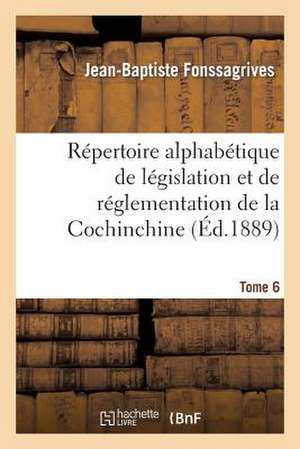 Repertoire Alphabetique de Legislation Et de Reglementation de La Cochinchine. T6: Arrete Au 1er Janvier 1889 de Fonssagrives-J-B