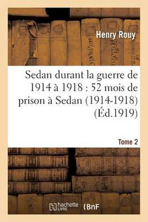 Sedan Durant La Guerre de 1914 a 1918: 52 Mois de Prison a Sedan (1914-1918). Tome 2 de Rouy-H