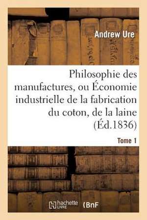 Philosophie Des Manufactures, Ou Economie Industrielle de La Fabrication Du Coton, de La Laine. T 1: Et Des Gens Du Monde de Ure-A