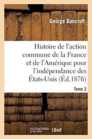 Histoire de L'Action Commune de La France Et de L'Amerique Pour L'Independance Des Etats-Unis. T. 2 de Bancroft-G