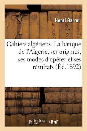 Cahiers Algeriens. La Banque de L'Algerie, Ses Origines, Ses Modes D'Operer Et Ses Resultats: , Faite En Mars 1866 de Garrot-H