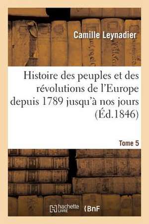 Histoire Des Peuples Et Des Revolutions de L'Europe Depuis 1789 Jusqu'a Nos Jours. T. 5 de Leynadier-C