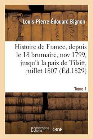 Histoire de France, Depuis Le 18 Brumaire, Nov1799, Jusqu'a La Paix de Tilsitt, Juillet 1807. T. 1 de Bignon-L-P-E