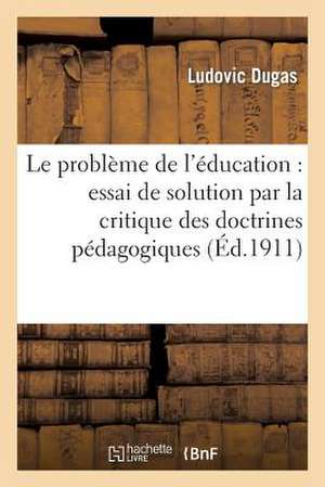 Le Probleme de L'Education: Essai de Solution Par La Critique Des Doctrines Pedagogiques de Dugas L.