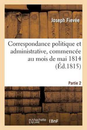 Correspondance Politique Et Administrative, Commencee Au Mois de Mai 1814. 2e Partie de Fievee-J