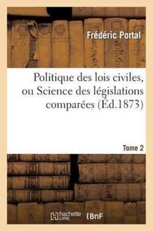 Politique Des Lois Civiles, Ou Science Des Legislations Comparees. Tome Deuxieme de Portal-F