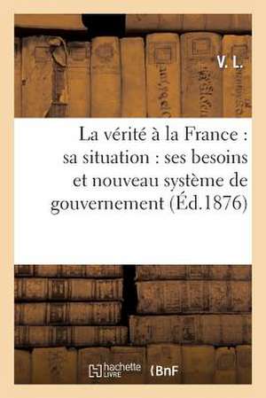 La Verite a la France: Ses Besoins Et Nouveau Systeme de Gouvernement de V. L.