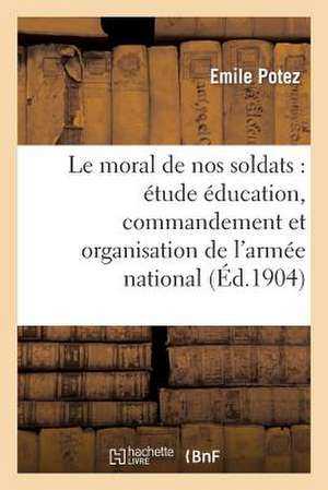 Le Moral de Nos Soldats: Etude Sur Education, Commandement Et Organisation de L'Armee Nationale de Potez-E