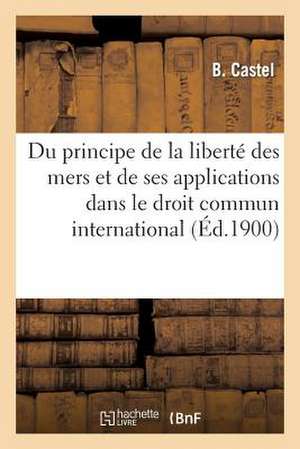 Du Principe de La Liberte Des Mers Et de Ses Applications Dans Le Droit Commun International de Castel-B