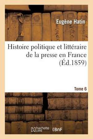 Histoire Politique Et Litteraire de La Presse En France. T. 6 de Hatin-E