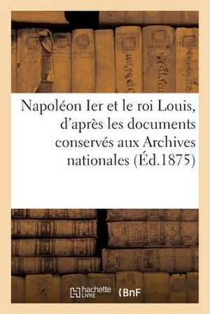 Napoleon Ier Et Le Roi Louis, D'Apres Les Documents Conserves Aux Archives Nationales de Sans Auteur