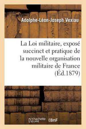 La Loi Militaire, Expose Succinct Et Pratique de La Nouvelle Organisation Militaire de La France de Vexiau-A-L-J