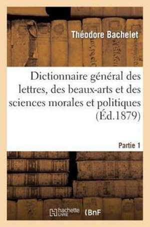 Dictionnaire General Des Lettres, Des Beaux-Arts Et Des Sciences Morales Et Politiques Partie 1 de Bachelet-T