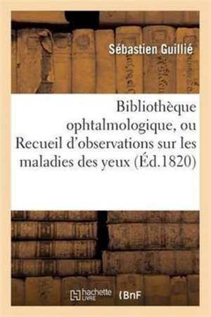 Bibliothèque Ophtalmologique, Ou Recueil d'Observations Sur Les Maladies Des Yeux de Sébastien Guillié