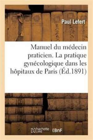 Manuel Du Médecin Praticien. La Pratique Gynécologique Dans Les Hôpitaux de Paris de Paul Lefert