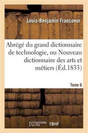 Abrégé Du Grand Dictionnaire de Technologie, Ou Nouveau Dictionnaire Des Arts Et Métiers Tome 6 de Louis-Benjamin Francoeur