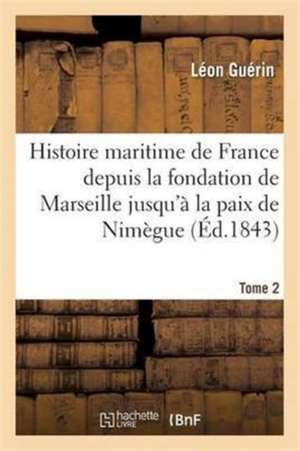 Histoire Maritime de France Depuis La Fondation de Marseille Jusqu'à La Paix de Nimègue. Tome 2 de Léon Guérin