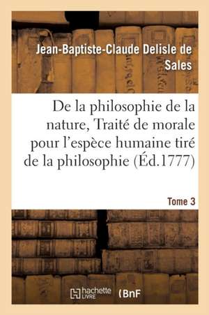 La Philosophie de la Nature, Traité de Morale Pour l'Espèce Humaine Tiré de la Philosophie Tome 3 de Jean-Baptiste-Claude DeLisle de Sales