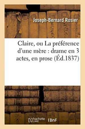 Claire, Ou La Préférence d'Une Mère: Drame En 3 Actes, En Prose de Joseph-Bernard Rosier