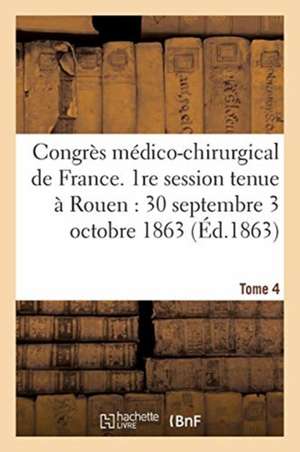 Congrès Médico-Chirurgical de France. 1re Session Tenue À Rouen Du 30 Septembre Au 3 Tome 4: Octobre 1863. de Sans Auteur