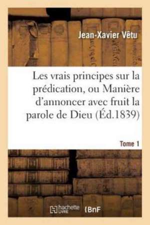 Les Vrais Principes Sur La Prédication, Ou Manière d'Annoncer Avec Fruit La Parole de Dieu. Tome 1 de Jean-Xavier Vêtu