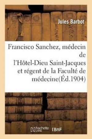 Francisco Sanchez, Médecin de l'Hôtel-Dieu Saint-Jacques Et Régent de la Faculté de Médecine: de Toulouse, 1582-1623 de Jules Barbot