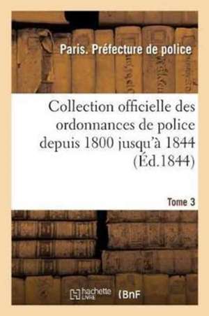 Collection Officielle Des Ordonnances de Police Depuis 1800 Jusqu'à 1844. Tome 3 de Sans Auteur