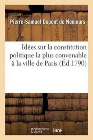 Idées Sur La Constitution Politique La Plus Convenable À La Ville de Paris Formant Seule: Un Département de Pierre-Samuel DuPont de Nemours