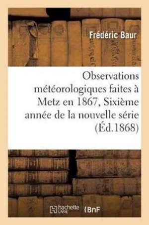 Observations Météorologiques Faites À Metz En 1867, Sixième Année de la Nouvelle Série de Baur