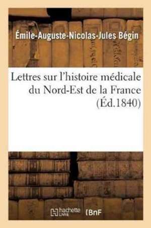 Lettres Sur l'Histoire Médicale Du Nord-Est de la France de Émile-Auguste-Nicolas-Jules Bégin