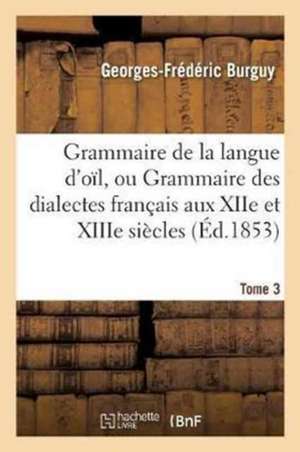 Grammaire de la Langue d'Oïl, Ou Grammaire Des Dialectes Français Aux Xiie Et Xiiie Siècles Tome 3 de Georges-Frédéric Burguy