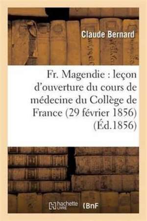 Fr. Magendie: Leçon d'Ouverture Du Cours de Médecine Du Collège de France 29 Février 1856 de Claude Bernard