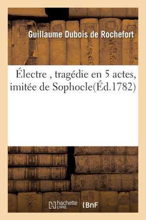 Électre, Tragédie En 5 Actes, Imitée de Sophocle, Par M. de Rochefort, de Guillaume DuBois de Rochefort