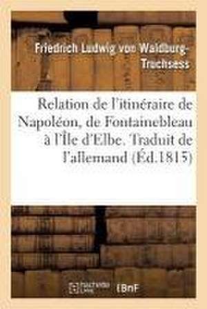 Nouvelle Relation de l'Itinéraire de Napoléon de Fontainebleau À l'Île d'Elbe. Traduit de l'Allemand de Friedrich Ludwig von Waldburg-Truchsess