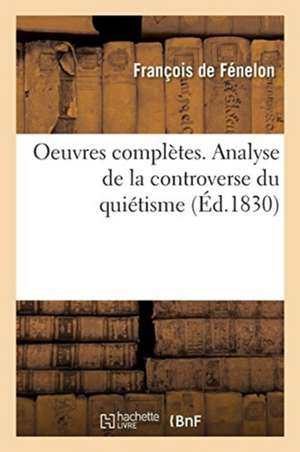 Oeuvres Complètes. Analyse de la Controverse Du Quiétisme. Pièces Relatives Aux Conférences d'Issy de François de Fénelon